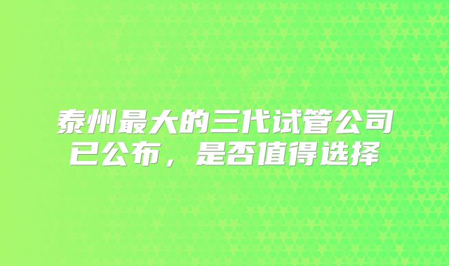 泰州最大的三代试管公司已公布，是否值得选择