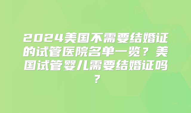 2024美国不需要结婚证的试管医院名单一览？美国试管婴儿需要结婚证吗？