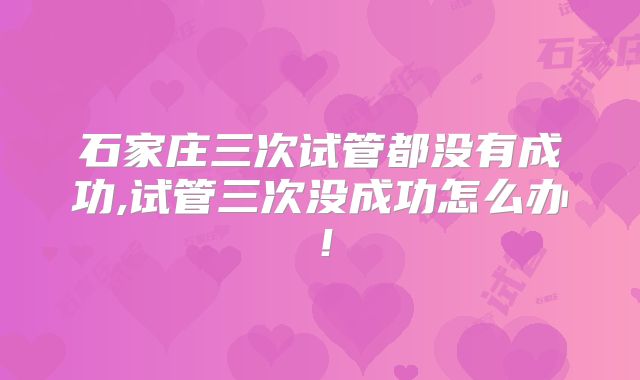 石家庄三次试管都没有成功,试管三次没成功怎么办!