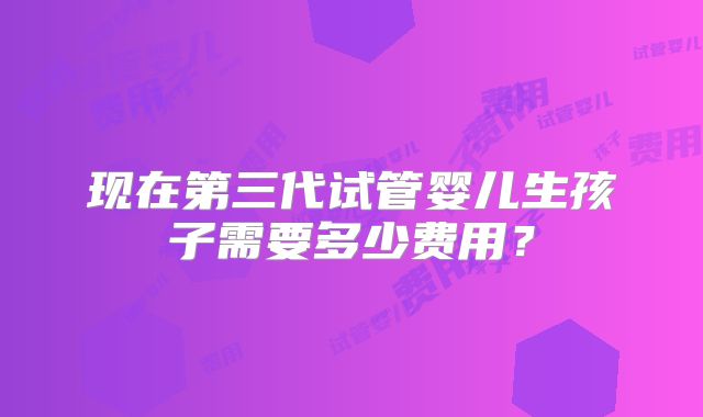 现在第三代试管婴儿生孩子需要多少费用？