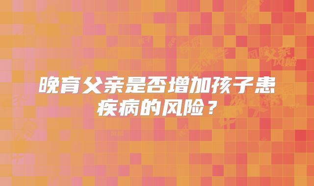 晚育父亲是否增加孩子患疾病的风险？