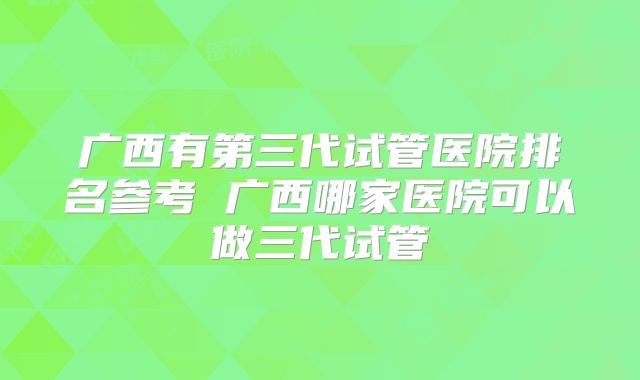广西有第三代试管医院排名参考 广西哪家医院可以做三代试管