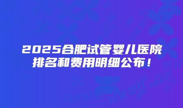 2025合肥试管婴儿医院排名和费用明细公布！