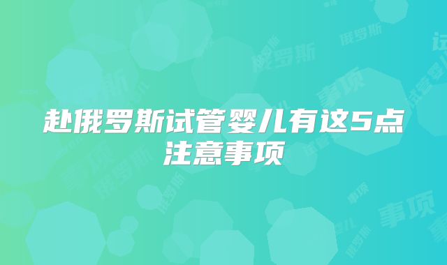 赴俄罗斯试管婴儿有这5点注意事项
