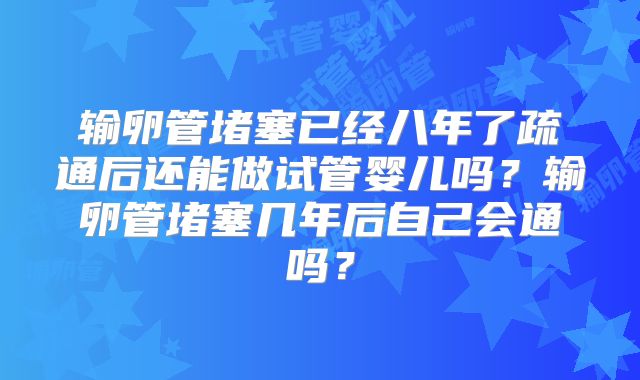 输卵管堵塞已经八年了疏通后还能做试管婴儿吗?输卵管堵塞几年后自己会通吗?