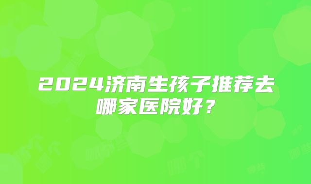 2024济南生孩子推荐去哪家医院好?