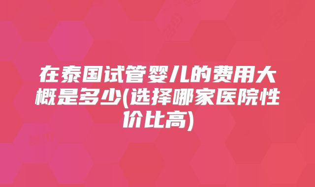 在泰国试管婴儿的费用大概是多少(选择哪家医院性价比高)