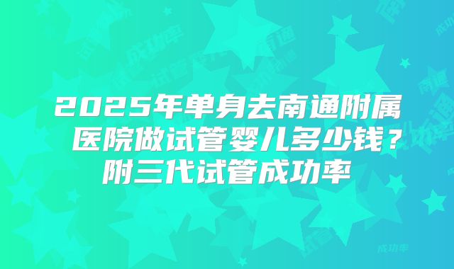 2025年单身去南通附属 医院做试管婴儿多少钱？附三代试管成功率