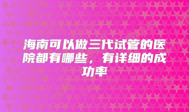 海南可以做三代试管的医院都有哪些,有详细的成功率
