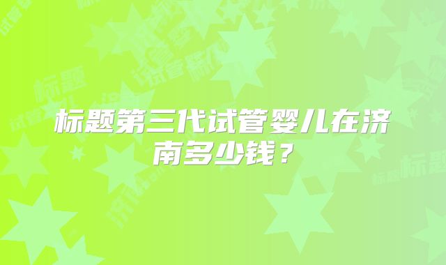 标题第三代试管婴儿在济南多少钱？