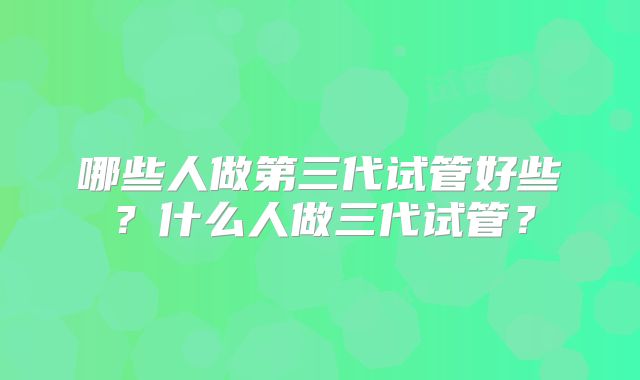 哪些人做第三代试管好些？什么人做三代试管？