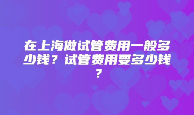 在上海做试管费用一般多少钱?试管费用要多少钱?