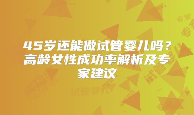45岁还能做试管婴儿吗？高龄女性成功率解析及专家建议