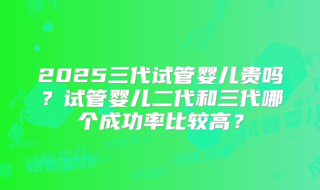 2025三代试管婴儿贵吗?试管婴儿二代和三代哪个成功率比较高?
