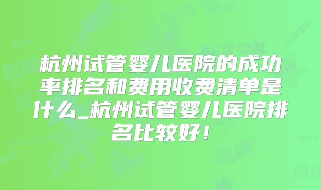 杭州试管婴儿医院的成功率排名和费用收费清单是什么_杭州试管婴儿医院排名比较好!