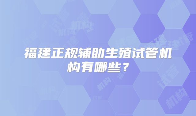 福建正规辅助生殖试管机构有哪些？