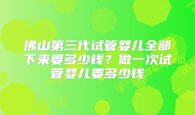 佛山第三代试管婴儿全部下来要多少钱？做一次试管婴儿要多少钱