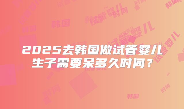 2025去韩国做试管婴儿生子需要呆多久时间？
