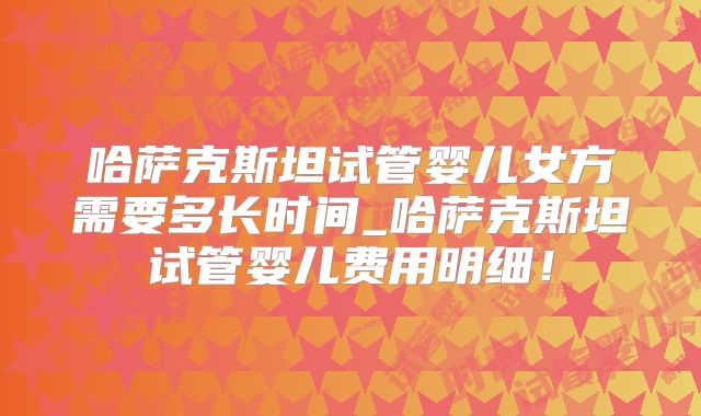哈萨克斯坦试管婴儿女方需要多长时间_哈萨克斯坦试管婴儿费用明细！