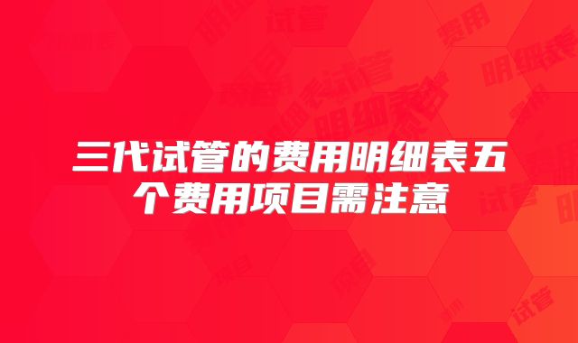 三代试管的费用明细表五个费用项目需注意
