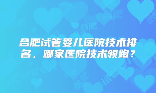 合肥试管婴儿医院技术排名,哪家医院技术领跑?