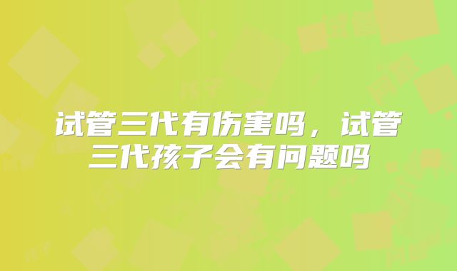 试管三代有伤害吗,试管三代孩子会有问题吗