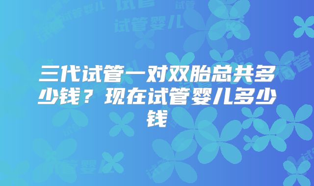三代试管一对双胎总共多少钱?现在试管婴儿多少钱