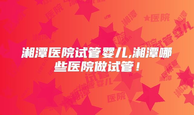 湘潭医院试管婴儿,湘潭哪些医院做试管！