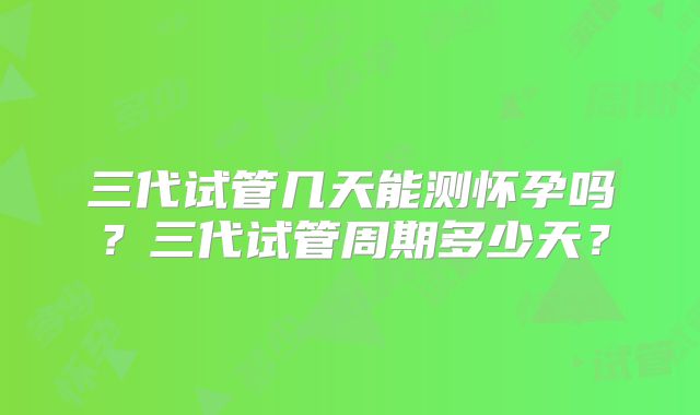 三代试管几天能测怀孕吗？三代试管周期多少天？