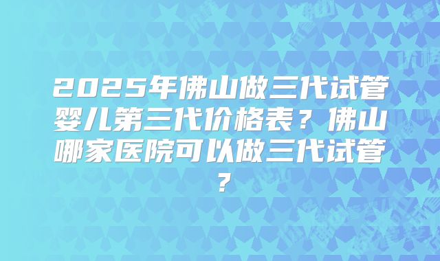 2025年佛山做三代试管婴儿第三代价格表？佛山哪家医院可以做三代试管？