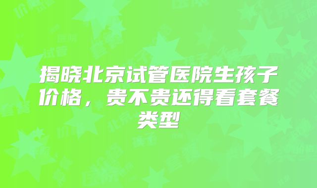 揭晓北京试管医院生孩子价格,贵不贵还得看套餐类型