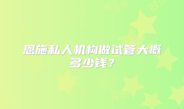 恩施私人机构做试管大概多少钱？