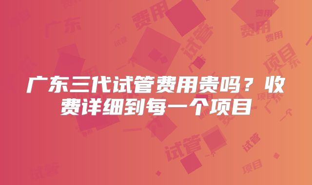 广东三代试管费用贵吗？收费详细到每一个项目