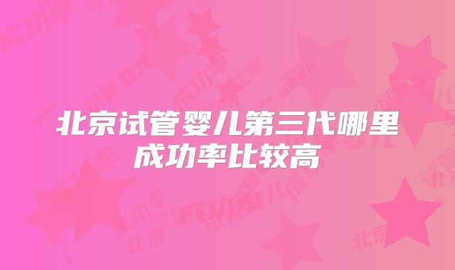 北京试管婴儿第三代哪里成功率比较高
