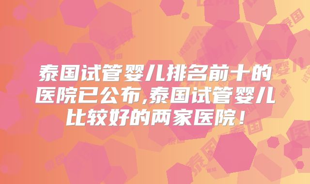 泰国试管婴儿排名前十的医院已公布,泰国试管婴儿比较好的两家医院！