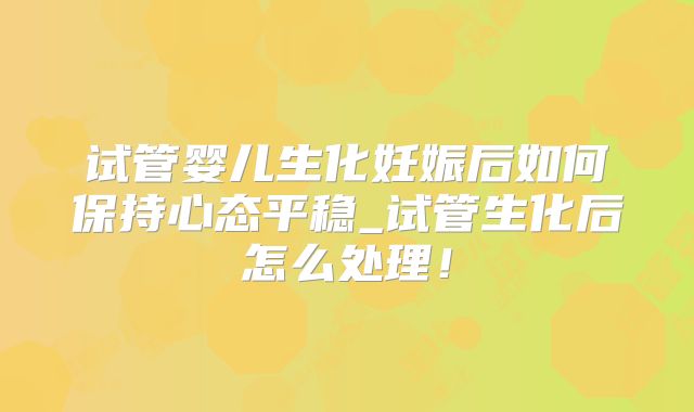 试管婴儿生化妊娠后如何保持心态平稳_试管生化后怎么处理!