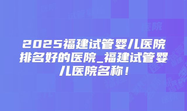 2025福建试管婴儿医院排名好的医院_福建试管婴儿医院名称！