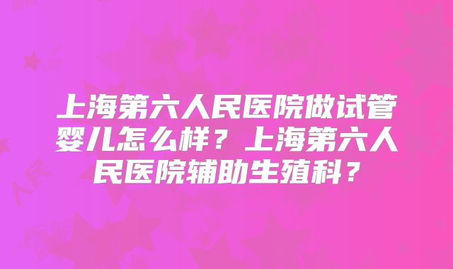 上海第六人民医院做试管婴儿怎么样？上海第六人民医院辅助生殖科？