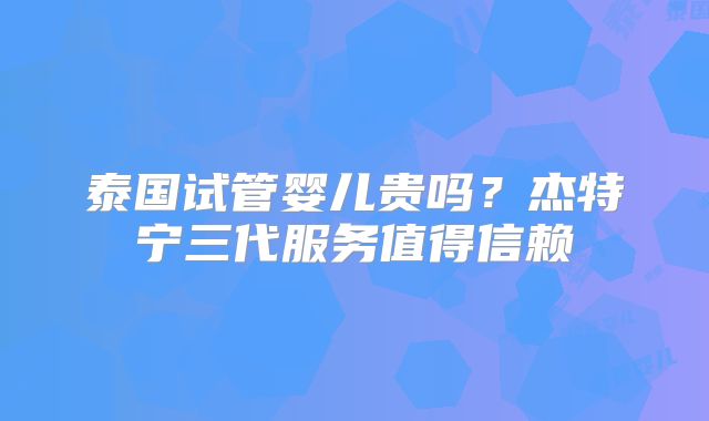泰国试管婴儿贵吗？杰特宁三代服务值得信赖