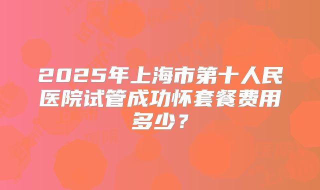 2025年上海市第十人民医院试管成功怀套餐费用多少?
