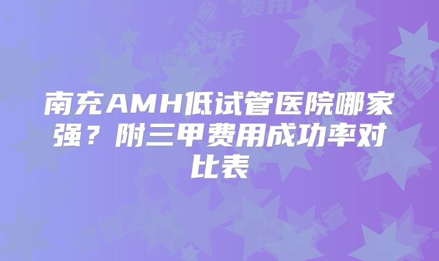 南充AMH低试管医院哪家强？附三甲费用成功率对比表