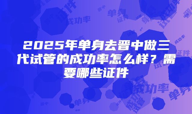 2025年单身去晋中做三代试管的成功率怎么样?需要哪些证件