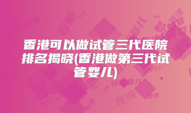 香港可以做试管三代医院排名揭晓(香港做第三代试管婴儿)