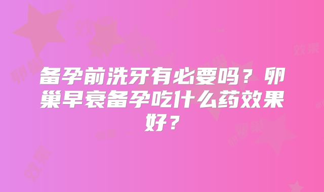 备孕前洗牙有必要吗?卵巢早衰备孕吃什么药效果好?