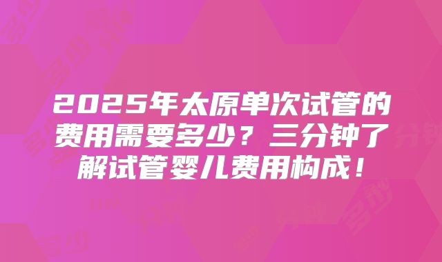 2025年太原单次试管的费用需要多少？三分钟了解试管婴儿费用构成！