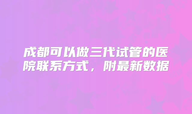 成都可以做三代试管的医院联系方式，附最新数据