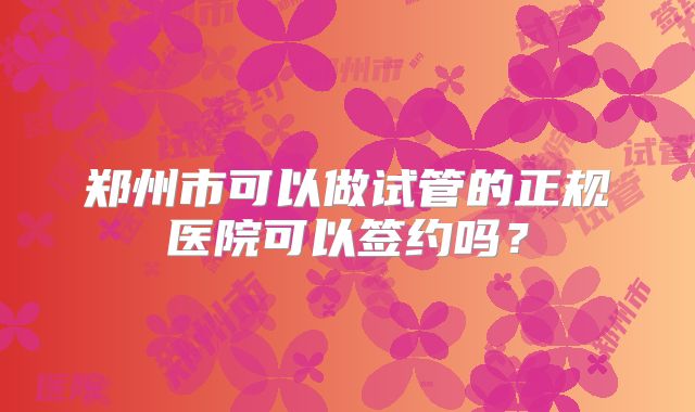 郑州市可以做试管的正规医院可以签约吗？