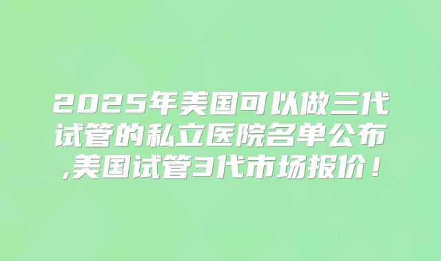 2025年美国可以做三代试管的私立医院名单公布,美国试管3代市场报价！