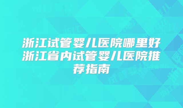 浙江试管婴儿医院哪里好浙江省内试管婴儿医院推荐指南