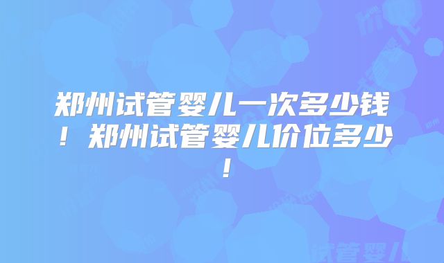 郑州试管婴儿一次多少钱！郑州试管婴儿价位多少！